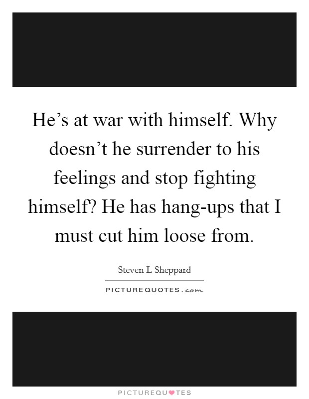He's at war with himself. Why doesn't he surrender to his feelings and stop fighting himself? He has hang-ups that I must cut him loose from. Picture Quote #1