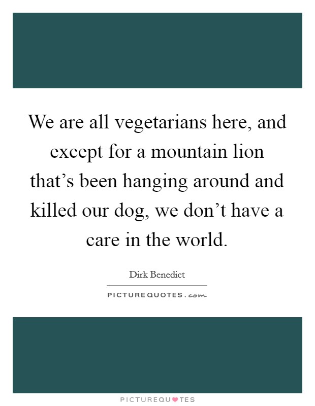 We are all vegetarians here, and except for a mountain lion that's been hanging around and killed our dog, we don't have a care in the world. Picture Quote #1
