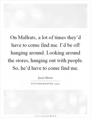 On Mallrats, a lot of times they’d have to come find me. I’d be off hanging around. Looking around the stores, hanging out with people. So, he’d have to come find me Picture Quote #1