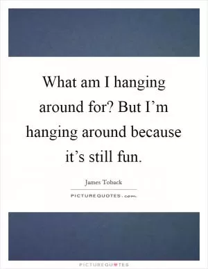 What am I hanging around for? But I’m hanging around because it’s still fun Picture Quote #1