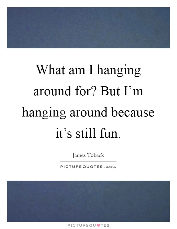 What am I hanging around for? But I'm hanging around because it's still fun. Picture Quote #1