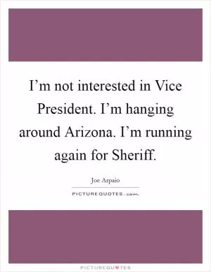 I’m not interested in Vice President. I’m hanging around Arizona. I’m running again for Sheriff Picture Quote #1