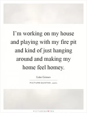 I’m working on my house and playing with my fire pit and kind of just hanging around and making my home feel homey Picture Quote #1