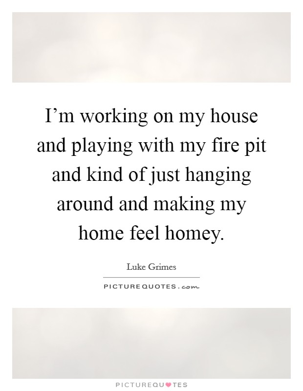 I'm working on my house and playing with my fire pit and kind of just hanging around and making my home feel homey. Picture Quote #1