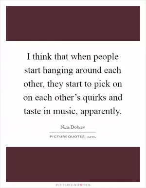 I think that when people start hanging around each other, they start to pick on on each other’s quirks and taste in music, apparently Picture Quote #1