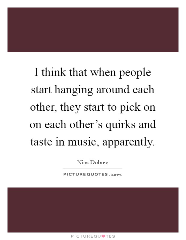 I think that when people start hanging around each other, they start to pick on on each other's quirks and taste in music, apparently. Picture Quote #1