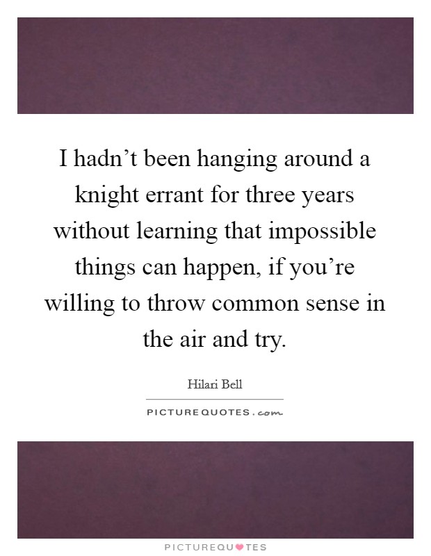 I hadn't been hanging around a knight errant for three years without learning that impossible things can happen, if you're willing to throw common sense in the air and try. Picture Quote #1