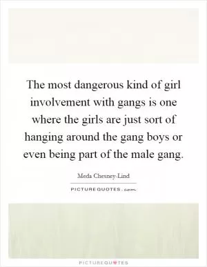 The most dangerous kind of girl involvement with gangs is one where the girls are just sort of hanging around the gang boys or even being part of the male gang Picture Quote #1