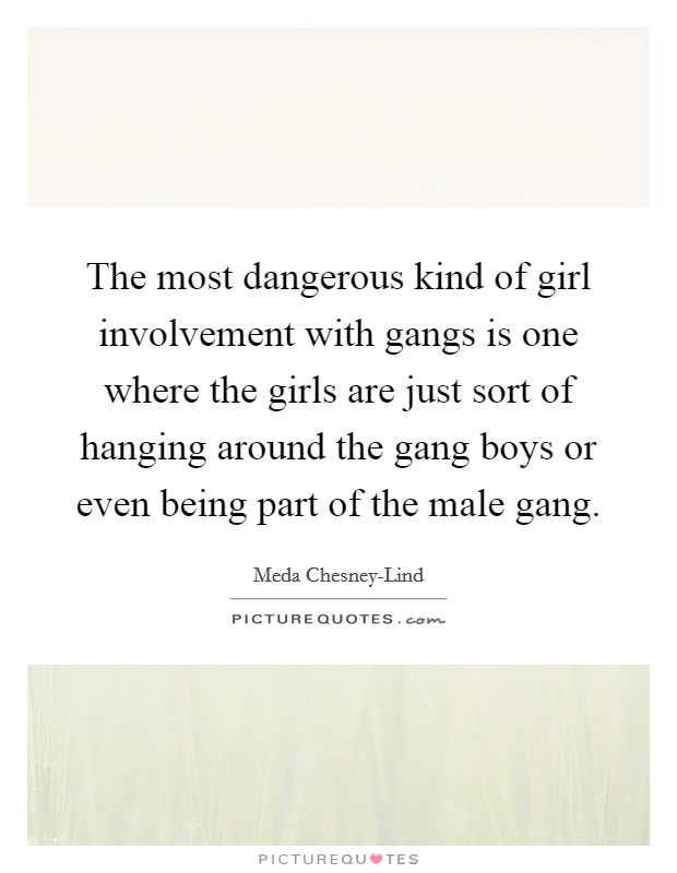 The most dangerous kind of girl involvement with gangs is one where the girls are just sort of hanging around the gang boys or even being part of the male gang. Picture Quote #1