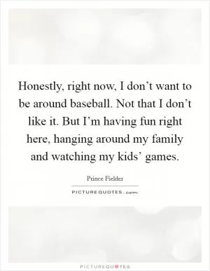 Honestly, right now, I don’t want to be around baseball. Not that I don’t like it. But I’m having fun right here, hanging around my family and watching my kids’ games Picture Quote #1