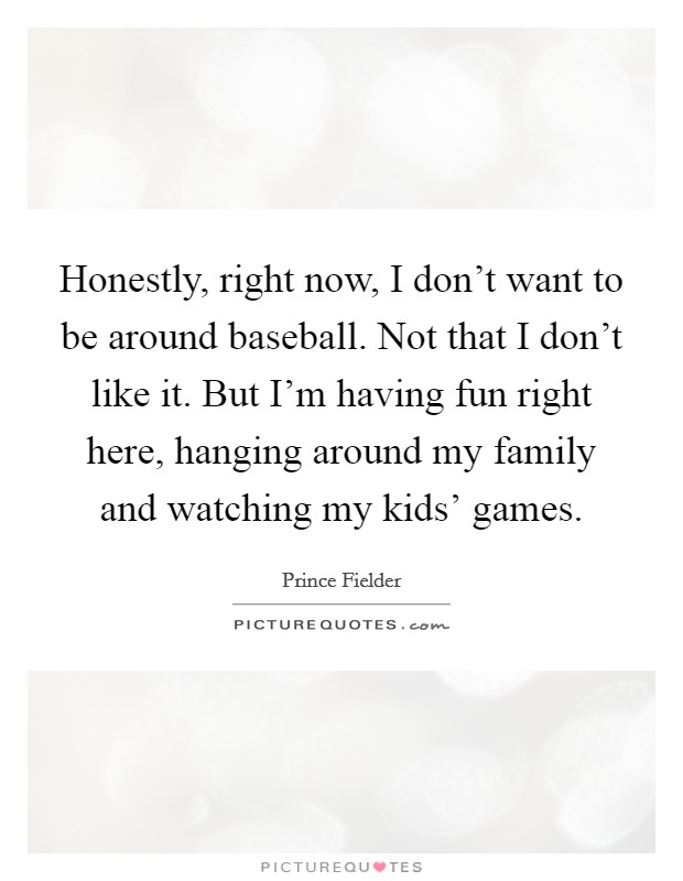 Honestly, right now, I don't want to be around baseball. Not that I don't like it. But I'm having fun right here, hanging around my family and watching my kids' games. Picture Quote #1