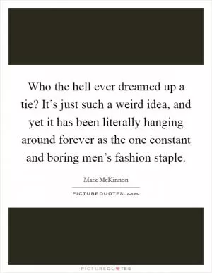 Who the hell ever dreamed up a tie? It’s just such a weird idea, and yet it has been literally hanging around forever as the one constant and boring men’s fashion staple Picture Quote #1