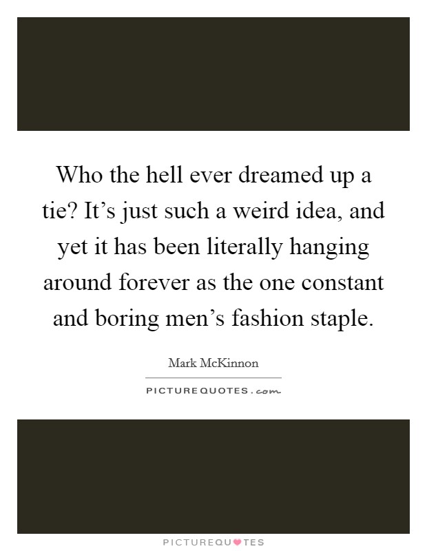 Who the hell ever dreamed up a tie? It's just such a weird idea, and yet it has been literally hanging around forever as the one constant and boring men's fashion staple. Picture Quote #1