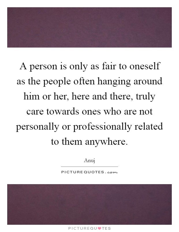 A person is only as fair to oneself as the people often hanging around him or her, here and there, truly care towards ones who are not personally or professionally related to them anywhere. Picture Quote #1