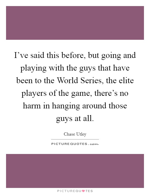 I've said this before, but going and playing with the guys that have been to the World Series, the elite players of the game, there's no harm in hanging around those guys at all. Picture Quote #1
