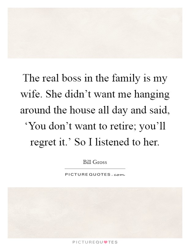 The real boss in the family is my wife. She didn't want me hanging around the house all day and said, ‘You don't want to retire; you'll regret it.' So I listened to her. Picture Quote #1