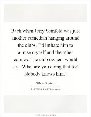 Back when Jerry Seinfeld was just another comedian hanging around the clubs, I’d imitate him to amuse myself and the other comics. The club owners would say, ‘What are you doing that for? Nobody knows him.’ Picture Quote #1