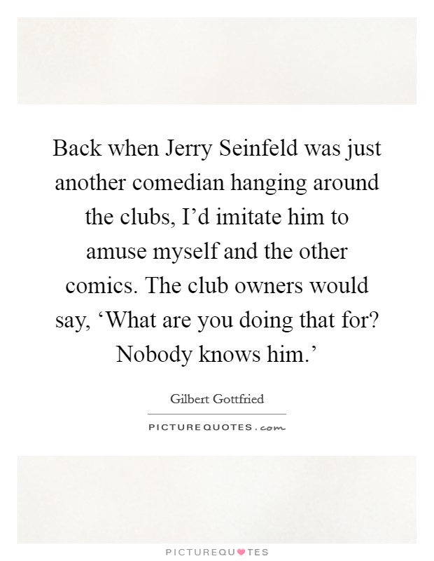Back when Jerry Seinfeld was just another comedian hanging around the clubs, I'd imitate him to amuse myself and the other comics. The club owners would say, ‘What are you doing that for? Nobody knows him.' Picture Quote #1