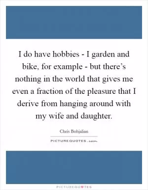 I do have hobbies - I garden and bike, for example - but there’s nothing in the world that gives me even a fraction of the pleasure that I derive from hanging around with my wife and daughter Picture Quote #1
