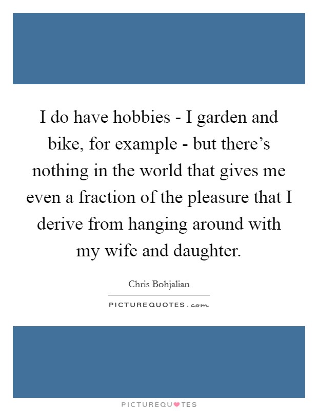 I do have hobbies - I garden and bike, for example - but there's nothing in the world that gives me even a fraction of the pleasure that I derive from hanging around with my wife and daughter. Picture Quote #1