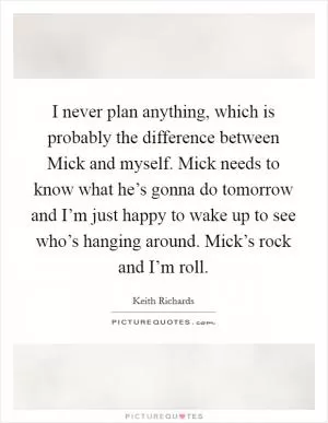 I never plan anything, which is probably the difference between Mick and myself. Mick needs to know what he’s gonna do tomorrow and I’m just happy to wake up to see who’s hanging around. Mick’s rock and I’m roll Picture Quote #1