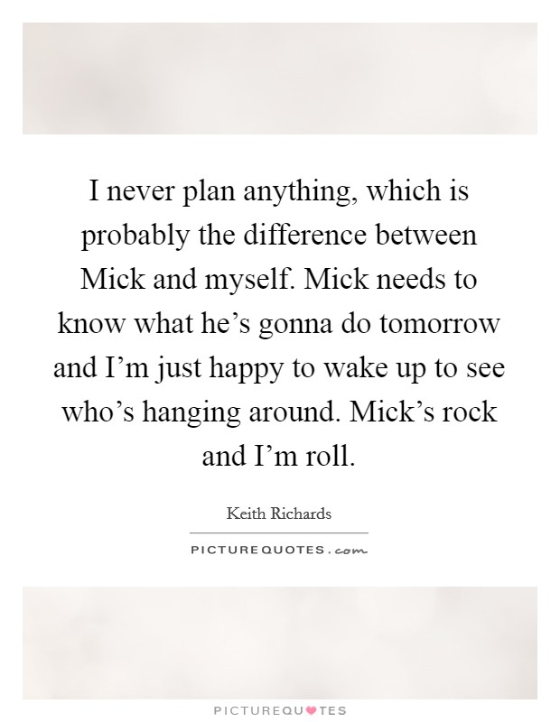 I never plan anything, which is probably the difference between Mick and myself. Mick needs to know what he's gonna do tomorrow and I'm just happy to wake up to see who's hanging around. Mick's rock and I'm roll. Picture Quote #1