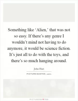 Something like ‘Alien,’ that was not so easy. If there’s any genre I wouldn’t mind not having to do anymore, it would be science fiction. It’s just all to do with the toys, and there’s so much hanging around Picture Quote #1