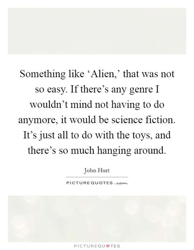 Something like ‘Alien,' that was not so easy. If there's any genre I wouldn't mind not having to do anymore, it would be science fiction. It's just all to do with the toys, and there's so much hanging around. Picture Quote #1