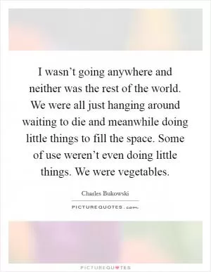 I wasn’t going anywhere and neither was the rest of the world. We were all just hanging around waiting to die and meanwhile doing little things to fill the space. Some of use weren’t even doing little things. We were vegetables Picture Quote #1