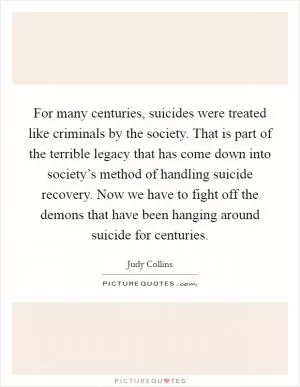 For many centuries, suicides were treated like criminals by the society. That is part of the terrible legacy that has come down into society’s method of handling suicide recovery. Now we have to fight off the demons that have been hanging around suicide for centuries Picture Quote #1