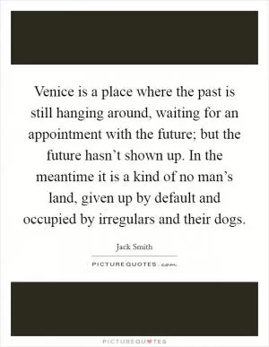 Venice is a place where the past is still hanging around, waiting for an appointment with the future; but the future hasn’t shown up. In the meantime it is a kind of no man’s land, given up by default and occupied by irregulars and their dogs Picture Quote #1
