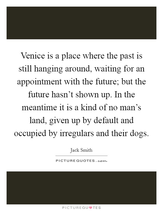 Venice is a place where the past is still hanging around, waiting for an appointment with the future; but the future hasn't shown up. In the meantime it is a kind of no man's land, given up by default and occupied by irregulars and their dogs. Picture Quote #1