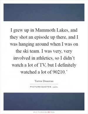 I grew up in Mammoth Lakes, and they shot an episode up there, and I was hanging around when I was on the ski team. I was very, very involved in athletics, so I didn’t watch a lot of TV, but I definitely watched a lot of  90210.’ Picture Quote #1