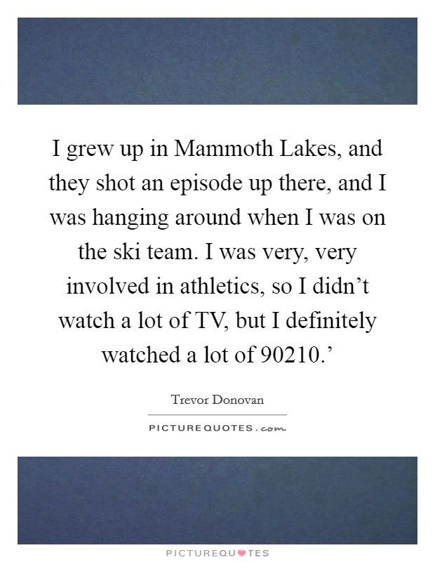 I grew up in Mammoth Lakes, and they shot an episode up there, and I was hanging around when I was on the ski team. I was very, very involved in athletics, so I didn't watch a lot of TV, but I definitely watched a lot of  90210.' Picture Quote #1
