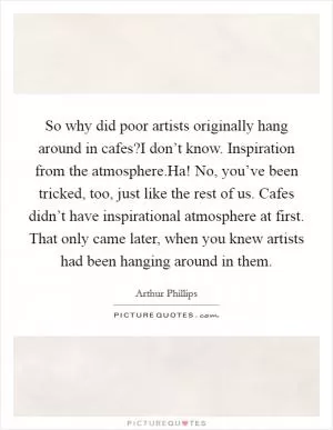So why did poor artists originally hang around in cafes?I don’t know. Inspiration from the atmosphere.Ha! No, you’ve been tricked, too, just like the rest of us. Cafes didn’t have inspirational atmosphere at first. That only came later, when you knew artists had been hanging around in them Picture Quote #1