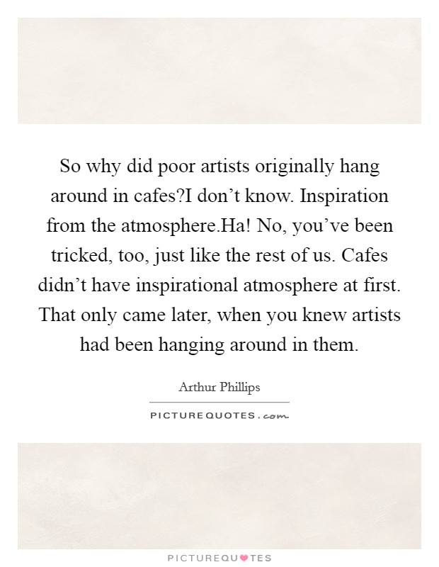 So why did poor artists originally hang around in cafes?I don't know. Inspiration from the atmosphere.Ha! No, you've been tricked, too, just like the rest of us. Cafes didn't have inspirational atmosphere at first. That only came later, when you knew artists had been hanging around in them. Picture Quote #1