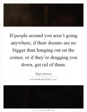 If people around you aren’t going anywhere, if their dreams are no bigger than hanging out on the corner, or if they’re dragging you down, get rid of them Picture Quote #1