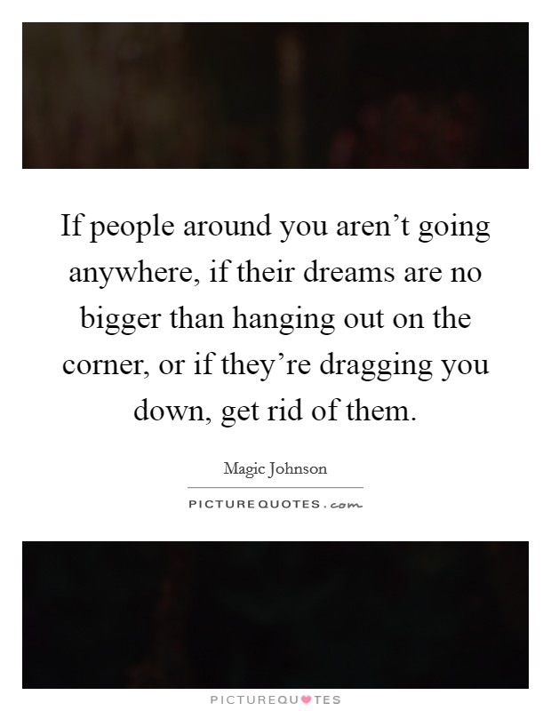 If people around you aren't going anywhere, if their dreams are no bigger than hanging out on the corner, or if they're dragging you down, get rid of them. Picture Quote #1