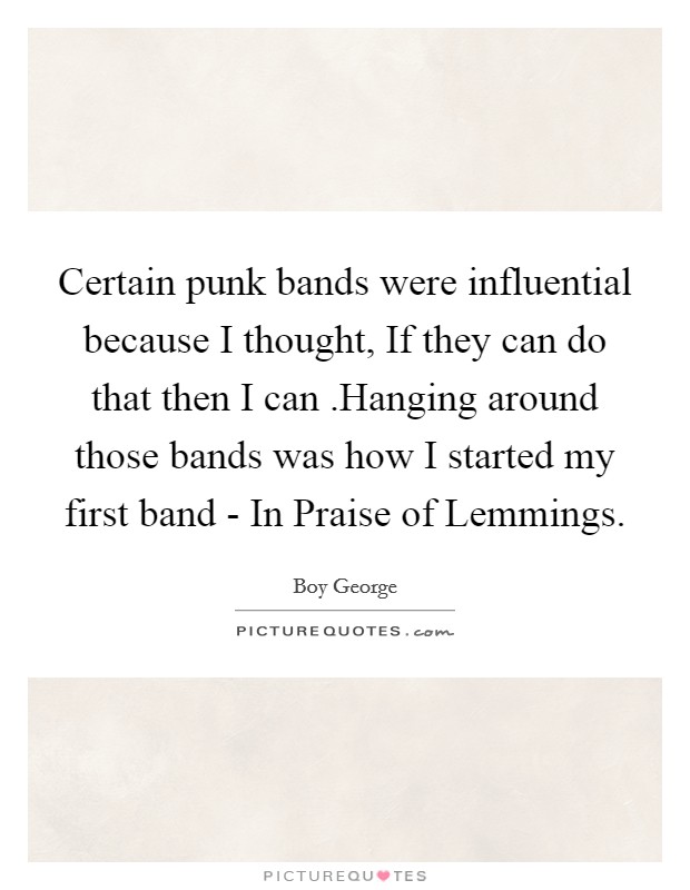 Certain punk bands were influential because I thought, If they can do that then I can .Hanging around those bands was how I started my first band - In Praise of Lemmings. Picture Quote #1