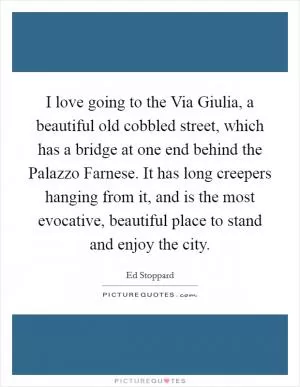 I love going to the Via Giulia, a beautiful old cobbled street, which has a bridge at one end behind the Palazzo Farnese. It has long creepers hanging from it, and is the most evocative, beautiful place to stand and enjoy the city Picture Quote #1