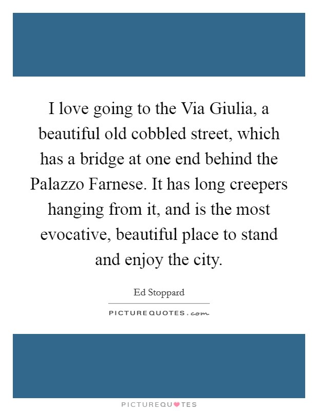 I love going to the Via Giulia, a beautiful old cobbled street, which has a bridge at one end behind the Palazzo Farnese. It has long creepers hanging from it, and is the most evocative, beautiful place to stand and enjoy the city. Picture Quote #1