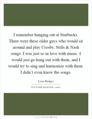 I remember hanging out at Starbucks. There were these older guys who would sit around and play Crosby, Stills and Nash songs. I was just so in love with music. I would just go hang out with them, and I would try to sing and harmonize with them. I didn’t even know the songs Picture Quote #1