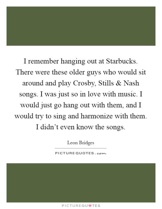 I remember hanging out at Starbucks. There were these older guys who would sit around and play Crosby, Stills and Nash songs. I was just so in love with music. I would just go hang out with them, and I would try to sing and harmonize with them. I didn't even know the songs. Picture Quote #1