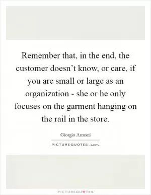Remember that, in the end, the customer doesn’t know, or care, if you are small or large as an organization - she or he only focuses on the garment hanging on the rail in the store Picture Quote #1