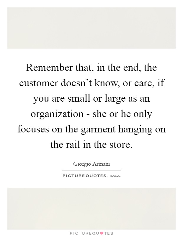 Remember that, in the end, the customer doesn't know, or care, if you are small or large as an organization - she or he only focuses on the garment hanging on the rail in the store. Picture Quote #1