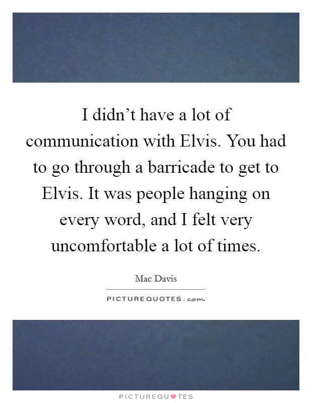 I didn't have a lot of communication with Elvis. You had to go through a barricade to get to Elvis. It was people hanging on every word, and I felt very uncomfortable a lot of times. Picture Quote #1