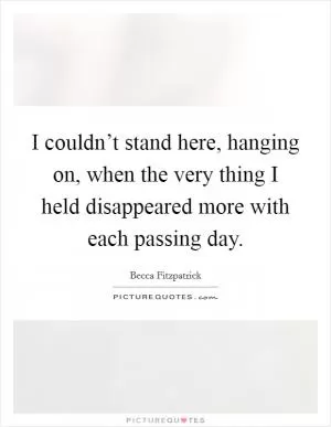 I couldn’t stand here, hanging on, when the very thing I held disappeared more with each passing day Picture Quote #1