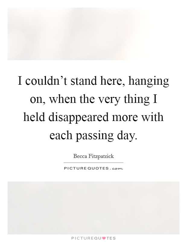 I couldn't stand here, hanging on, when the very thing I held disappeared more with each passing day. Picture Quote #1