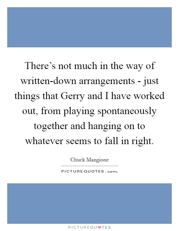 There's not much in the way of written-down arrangements - just things that Gerry and I have worked out, from playing spontaneously together and hanging on to whatever seems to fall in right. Picture Quote #1