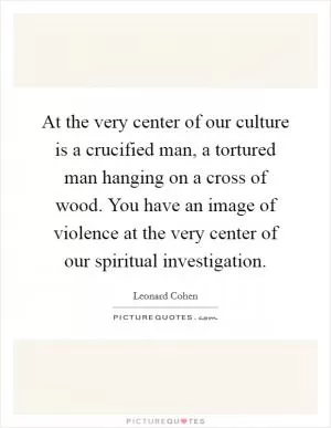 At the very center of our culture is a crucified man, a tortured man hanging on a cross of wood. You have an image of violence at the very center of our spiritual investigation Picture Quote #1